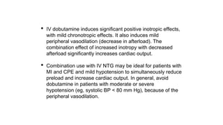 • IV dobutamine induces significant positive inotropic effects,
with mild chronotropic effects. It also induces mild
peripheral vasodilation (decrease in afterload). The
combination effect of increased inotropy with decreased
afterload significantly increases cardiac output.
• Combination use with IV NTG may be ideal for patients with
MI and CPE and mild hypotension to simultaneously reduce
preload and increase cardiac output. In general, avoid
dobutamine in patients with moderate or severe
hypotension (eg, systolic BP < 80 mm Hg), because of the
peripheral vasodilation.
 
