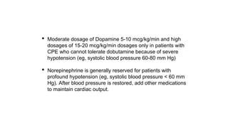 • Moderate dosage of Dopamine 5-10 mcg/kg/min and high
dosages of 15-20 mcg/kg/min dosages only in patients with
CPE who cannot tolerate dobutamine because of severe
hypotension (eg, systolic blood pressure 60-80 mm Hg)
• Norepinephrine is generally reserved for patients with
profound hypotension (eg, systolic blood pressure < 60 mm
Hg). After blood pressure is restored, add other medications
to maintain cardiac output.
 