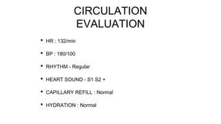 CIRCULATION
EVALUATION
• HR : 132/min
• BP : 180/100
• RHYTHM - Regular
• HEART SOUND - S1 S2 +
• CAPILLARY REFILL : Normal
• HYDRATION : Normal
 