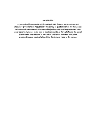 Introducción:
La contaminación ambiental por la queda de paja de arroz, es un mal que está
afectando gravemente la República Dominicana y sé que también en muchos países
de Latinoamérica esta mala práctica está dejando consecuencias gravísimas, tanto
para los seres humanos como para el medio ambiente, la flora y la fauna. Así que el
propósito de este material es para hacer conciencia acerca de está grave
problemática que afecta a la República Dominicana y aparte del mundo.
 