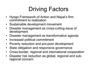Driving Factors Hyogo Framework of Action and Nepal’s firm commitment to realization Sustainable development movement Disaster management as cross-cutting issue of development Disaster management as transformative agenda Increased political commitment Poverty reduction and pro-poor development State obligation and responsive governance Cross-border, regional and international cooperation Disaster risk reduction as global, regional and sub-regional concern 