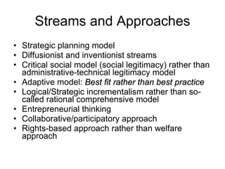 Streams and Approaches Strategic planning model  Diffusionist and inventionist streams Critical social model (social legitimacy) rather than administrative-technical legitimacy model Adaptive model:  Best fit rather than best practice Logical/Strategic incrementalism rather than so-called rational comprehensive model Entrepreneurial thinking Collaborative/participatory approach Rights-based approach rather than welfare approach 
