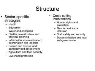 Structure Sector-specific strategies Health Education Water and sanitation Shelter, infrastructure and physical planning Information, communication, coordination and logistics Search and rescue, and damage/need assessment Agriculture and food security Livelihood protection   Cross-cutting interventions Human rights and protection Gender and social inclusion Staff safety and security Decentralization and local self-governance 