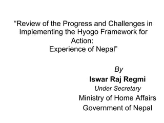 “ Review of the Progress and Challenges in Implementing the Hyogo Framework for Action:   Experience of Nepal” By Iswar Raj Regmi Under Secretary Ministry of Home Affairs Government of Nepal 