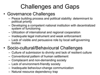 Challenges and Gaps Governance Challenges Peace building process and political stability: determinant to political priority Developing a competent national institution with decentralized system of functioning Utilization of international and regional cooperation Inadequate legal instrument and weak enforcement Lack of visible and persuasive role by local self-governing bodies  Socio-cultural/Behavioural Challenges Culture of submission to divinity and lack of resilient culture Conventional pattern of human settlement Complacent and non-demanding society Lack of environment-friendly society Inadequate behaviour-change communication Natural resource dependency trap  