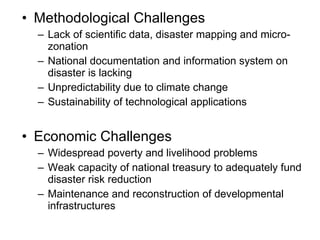 Methodological Challenges Lack of scientific data, disaster mapping and micro-zonation  National documentation and information system on disaster is lacking Unpredictability due to climate change Sustainability of technological applications Economic Challenges Widespread poverty and livelihood problems Weak capacity of national treasury to adequately fund disaster risk reduction Maintenance and reconstruction of developmental infrastructures 