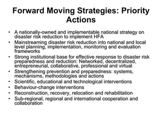 Forward Moving Strategies: Priority Actions A nationally-owned and implementable national strategy on disaster risk reduction to implement HFA Mainstreaming disaster risk reduction into national and local level planning, implementation, monitoring and evaluation frameworks Strong institutional base for effective response to disaster risk preparedness and reduction: Networked, decentralized, entrepreneurial, collaborative, professional and virtual Strengthening prevention and preparedness: systems, mechanisms, methodologies and actions Scientific, educational and technological interventions Behaviour-change interventions Reconstruction, recovery, relocation and rehabilitation Sub-regional, regional and international cooperation and collaboration 