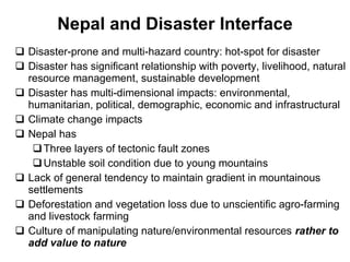 Nepal and Disaster Interface Disaster-prone and multi-hazard country: hot-spot for disaster Disaster has significant relationship with poverty, livelihood, natural resource management, sustainable development  Disaster has multi-dimensional impacts: environmental, humanitarian, political, demographic, economic and infrastructural Climate change impacts Nepal has Three layers of tectonic fault zones Unstable soil condition due to young mountains Lack of   general tendency to maintain gradient in mountainous settlements Deforestation and vegetation loss due to unscientific agro-farming and livestock farming Culture of manipulating nature/environmental resources rather to add value to nature 