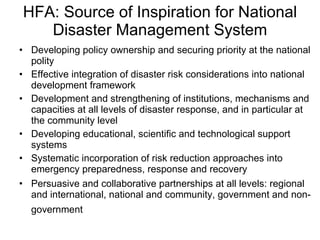 HFA: Source of Inspiration for National Disaster Management System Developing policy ownership and securing priority at the national polity Effective integration of disaster risk considerations into national development framework Development and strengthening of institutions, mechanisms and capacities at all levels of disaster response, and in particular at the community level  Developing educational, scientific and technological support systems Systematic incorporation of risk reduction approaches into emergency preparedness, response and recovery Persuasive and collaborative partnerships at all levels: regional and international, national and community, government and non-government   
