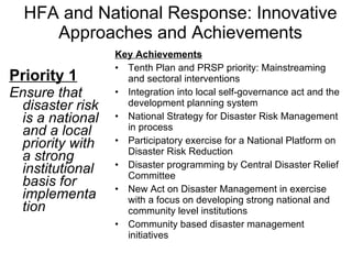 HFA and National Response: Innovative Approaches and Achievements Priority 1 Ensure that disaster risk is a national and a local priority with a strong institutional basis for implementation Key Achievements Tenth Plan and PRSP priority: Mainstreaming and sectoral interventions Integration into local self-governance act and the development planning system National Strategy for Disaster Risk Management in process Participatory exercise for a National Platform on Disaster Risk Reduction Disaster programming by Central Disaster Relief Committee New Act on Disaster Management in exercise with a focus on developing strong national and community level institutions Community based disaster management initiatives 