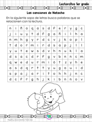 Lectorcitos 1er grado
En la siguiente sopa de letras busca palabras que se
relacionen con la lectura.
n i ñ o q a s d f e r y g c
j i u y t d f g a ñ i l h a
n m h g y r d c v j k o p l
t d o r m i r d s a p j l l
y u t e w s d v h n u k l a
d s a c d r f g v b n n c m
q w e d u r m i ó t z y h e
a s d q r t t y u g o u i d
s p a j a r i t o h h j n c
d c f r g h j k i b n n o v
 