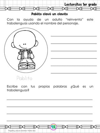 Lectorcitos 1er grado
Con la ayuda de un adulto “reinventa” este
trabalenguas usando el nombre del personaje.
Escribe con tus propias palabras ¿Qué es un
trabalenguas?
Pablito
 