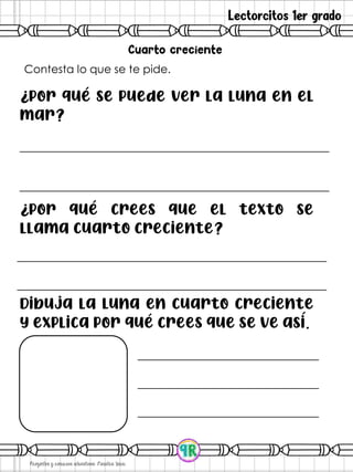 Lectorcitos 1er grado
Contesta lo que se te pide.
¿Por qué se puede ver la luna en el
mar?
¿Por qué crees que el texto se
llama cuarto creciente?
Dibuja la Luna en cuarto creciente
y explica por qué crees que se ve así.
 