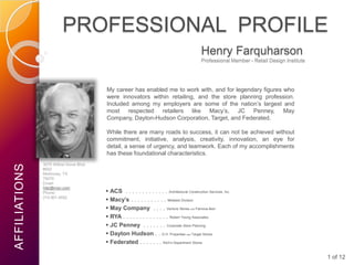 PROFESSIONAL PROFILE
                                                                                                 Henry Farquharson
                                                                                                 Professional Member - Retail Design Institute




                                         My career has enabled me to work with, and for legendary figures who
                                         were innovators within retailing, and the store planning profession.
                                         Included among my employers are some of the nation’s largest and
                                         most respected retailers like Macy’s, JC Penney, May
                                         Company, Dayton-Hudson Corporation, Target, and Federated.

                                         While there are many roads to success, it can not be achieved without
                                         commitment, initiative, analysis, creativity, innovation, an eye for
                                         detail, a sense of urgency, and teamwork. Each of my accomplishments
                                         has these foundational characteristics.
               3075 Willow Grove Blvd.
AFFILIATIONS




               #502
               McKinney, TX
               75070
               Email:
               hfar@msn.com
               Phone:                     ACS . . . . . . . . . . . . . Architectural Construction Services, Inc.
               214.901.4552
                                          Macy’s . . . . . . . . . . . Midwest Division
                                          May Company . . . . Venture Stores and Famous-Barr
                                          RYA . . . . . . . . . . . . . . Robert Young Associates
                                          JC Penney . . . . . . . Corporate Store Planning
                                          Dayton Hudson . . D.H. Properties and Target Stores
                                          Federated . . . . . . . Rich’s Department Stores

                                                                                                                                                 1 of 12
 