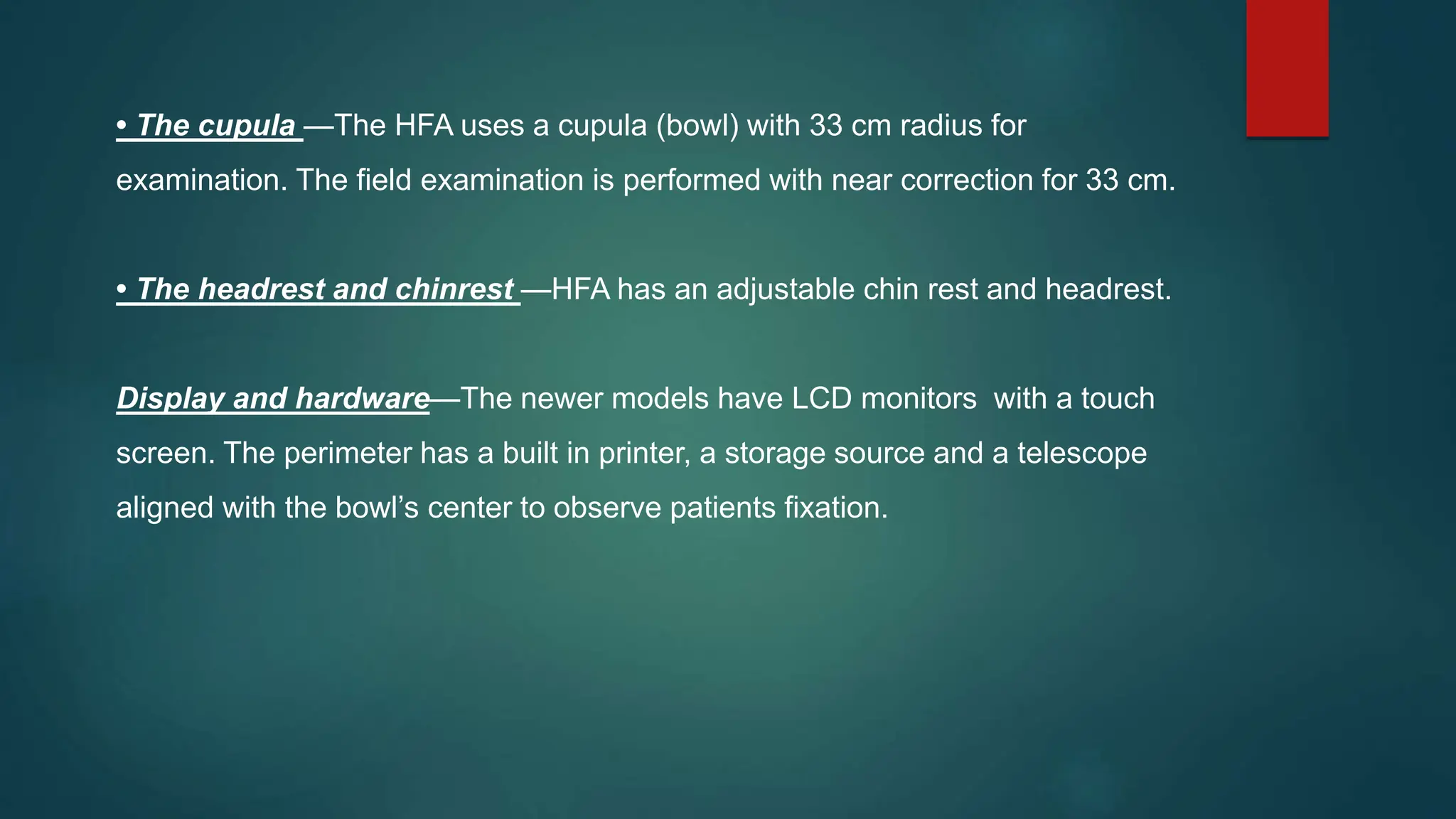 • The cupula —The HFA uses a cupula (bowl) with 33 cm radius for
examination. The field examination is performed with near correction for 33 cm.
• The headrest and chinrest —HFA has an adjustable chin rest and headrest.
Display and hardware—The newer models have LCD monitors with a touch
screen. The perimeter has a built in printer, a storage source and a telescope
aligned with the bowl’s center to observe patients fixation.
 