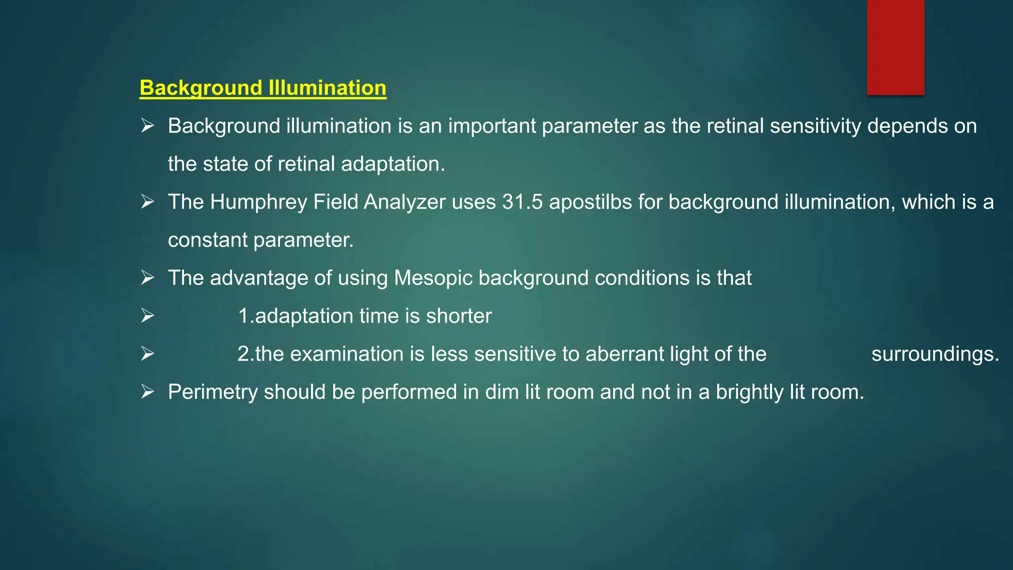 Background Illumination
 Background illumination is an important parameter as the retinal sensitivity depends on
the state of retinal adaptation.
 The Humphrey Field Analyzer uses 31.5 apostilbs for background illumination, which is a
constant parameter.
 The advantage of using Mesopic background conditions is that
 1.adaptation time is shorter
 2.the examination is less sensitive to aberrant light of the surroundings.
 Perimetry should be performed in dim lit room and not in a brightly lit room.
 