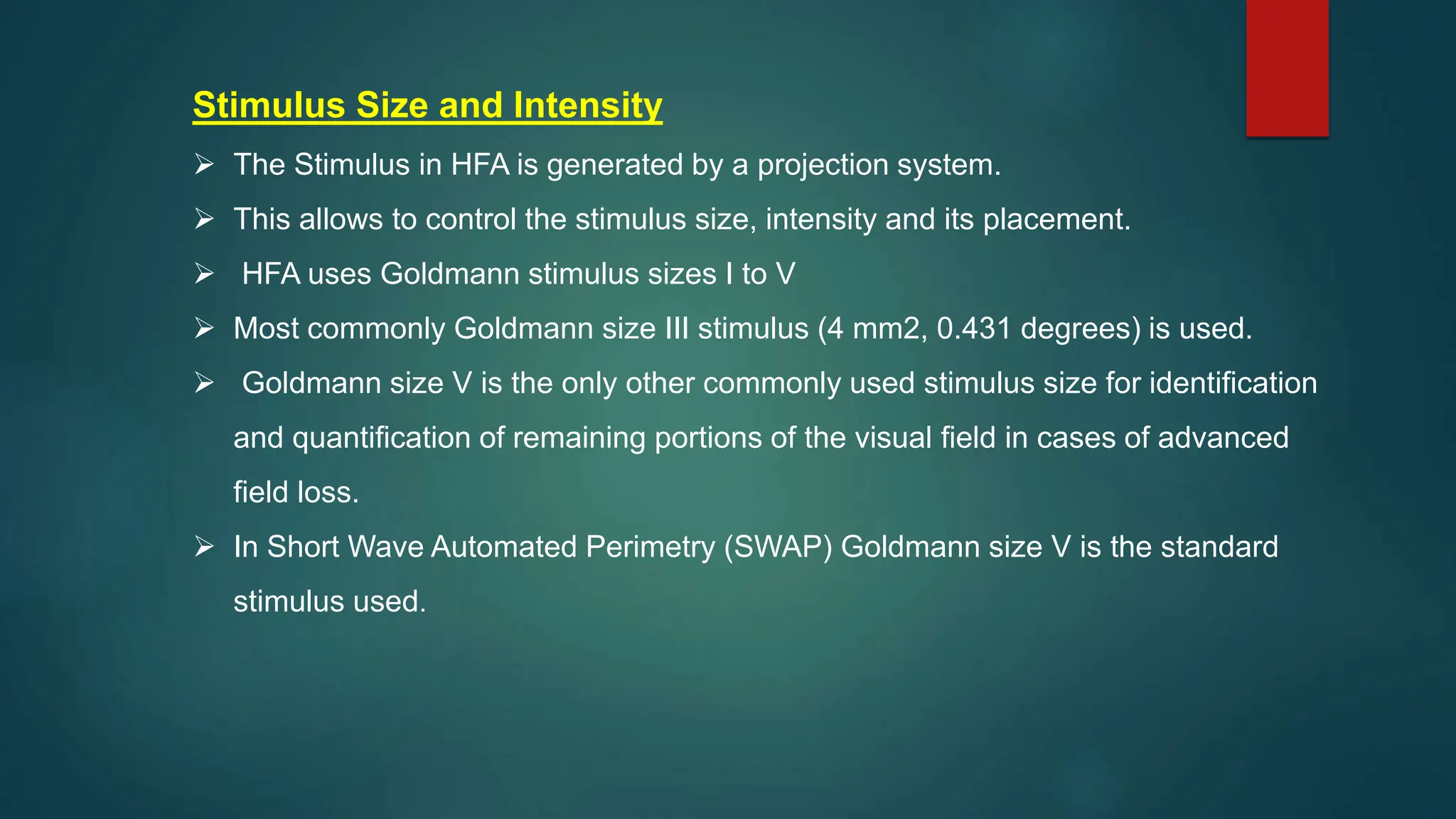 Stimulus Size and Intensity
 The Stimulus in HFA is generated by a projection system.
 This allows to control the stimulus size, intensity and its placement.
 HFA uses Goldmann stimulus sizes I to V
 Most commonly Goldmann size III stimulus (4 mm2, 0.431 degrees) is used.
 Goldmann size V is the only other commonly used stimulus size for identification
and quantification of remaining portions of the visual field in cases of advanced
field loss.
 In Short Wave Automated Perimetry (SWAP) Goldmann size V is the standard
stimulus used.
 