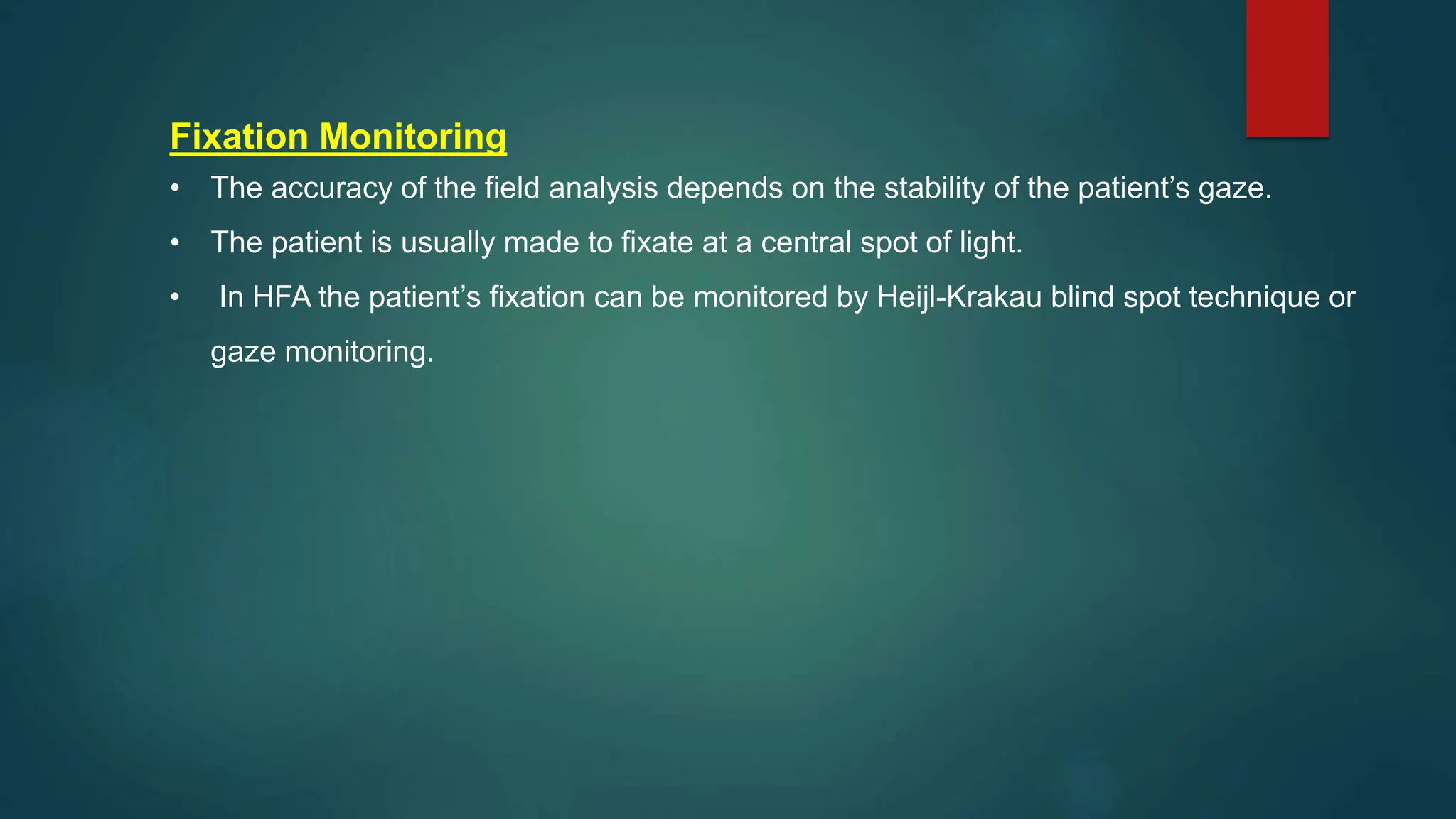 Fixation Monitoring
• The accuracy of the field analysis depends on the stability of the patient’s gaze.
• The patient is usually made to fixate at a central spot of light.
• In HFA the patient’s fixation can be monitored by Heijl-Krakau blind spot technique or
gaze monitoring.
 