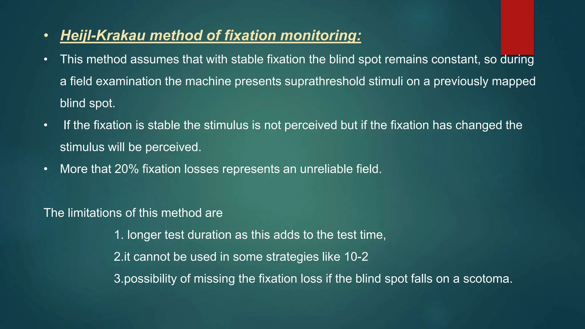 • Heijl-Krakau method of fixation monitoring:
• This method assumes that with stable fixation the blind spot remains constant, so during
a field examination the machine presents suprathreshold stimuli on a previously mapped
blind spot.
• If the fixation is stable the stimulus is not perceived but if the fixation has changed the
stimulus will be perceived.
• More that 20% fixation losses represents an unreliable field.
The limitations of this method are
1. longer test duration as this adds to the test time,
2.it cannot be used in some strategies like 10-2
3.possibility of missing the fixation loss if the blind spot falls on a scotoma.
 