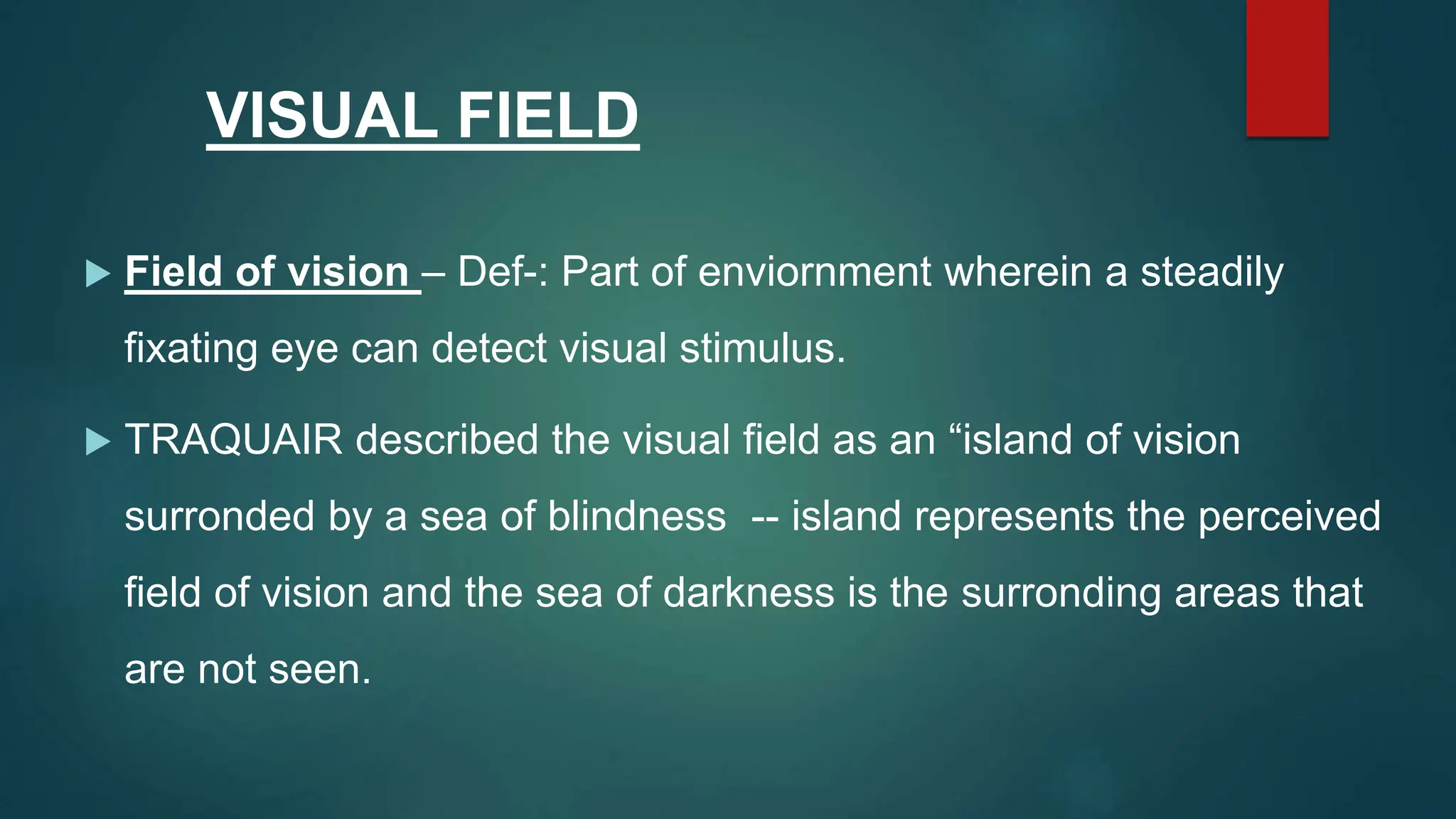 VISUAL FIELD
 Field of vision – Def-: Part of enviornment wherein a steadily
fixating eye can detect visual stimulus.
 TRAQUAIR described the visual field as an “island of vision
surronded by a sea of blindness -- island represents the perceived
field of vision and the sea of darkness is the surronding areas that
are not seen.
 