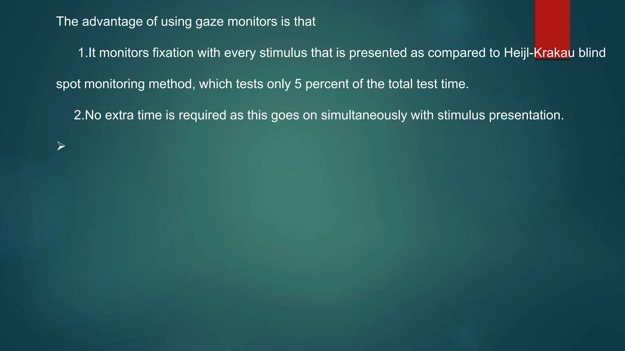 The advantage of using gaze monitors is that
1.It monitors fixation with every stimulus that is presented as compared to Heijl-Krakau blind
spot monitoring method, which tests only 5 percent of the total test time.
2.No extra time is required as this goes on simultaneously with stimulus presentation.

 