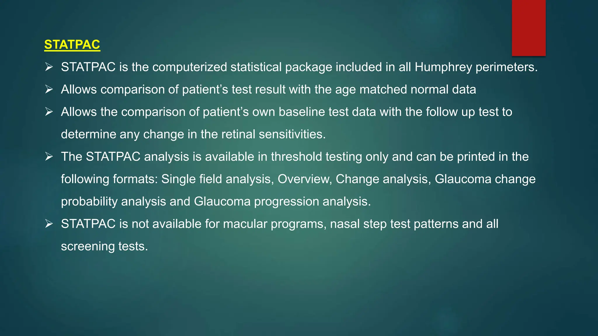 STATPAC
 STATPAC is the computerized statistical package included in all Humphrey perimeters.
 Allows comparison of patient’s test result with the age matched normal data
 Allows the comparison of patient’s own baseline test data with the follow up test to
determine any change in the retinal sensitivities.
 The STATPAC analysis is available in threshold testing only and can be printed in the
following formats: Single field analysis, Overview, Change analysis, Glaucoma change
probability analysis and Glaucoma progression analysis.
 STATPAC is not available for macular programs, nasal step test patterns and all
screening tests.
 