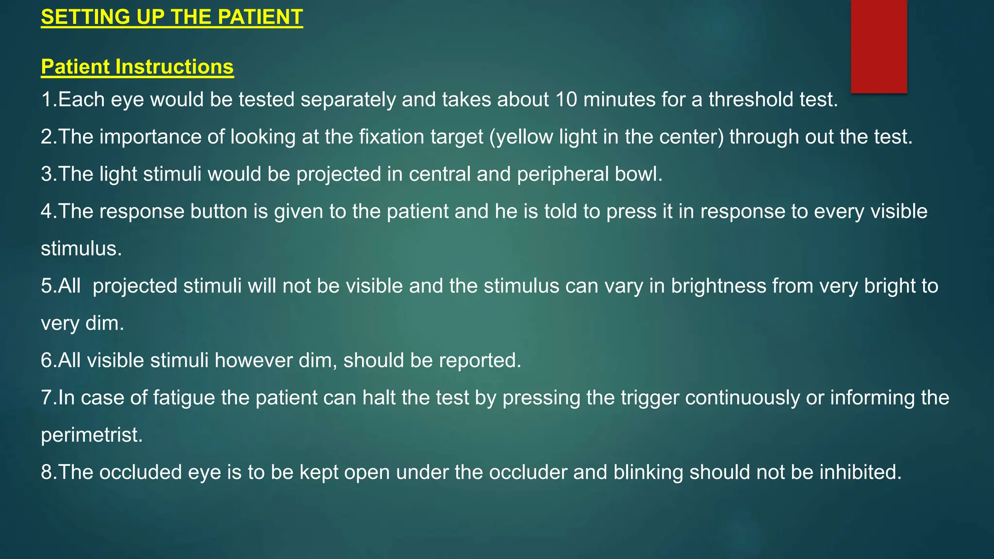 SETTING UP THE PATIENT
Patient Instructions
1.Each eye would be tested separately and takes about 10 minutes for a threshold test.
2.The importance of looking at the fixation target (yellow light in the center) through out the test.
3.The light stimuli would be projected in central and peripheral bowl.
4.The response button is given to the patient and he is told to press it in response to every visible
stimulus.
5.All projected stimuli will not be visible and the stimulus can vary in brightness from very bright to
very dim.
6.All visible stimuli however dim, should be reported.
7.In case of fatigue the patient can halt the test by pressing the trigger continuously or informing the
perimetrist.
8.The occluded eye is to be kept open under the occluder and blinking should not be inhibited.
 