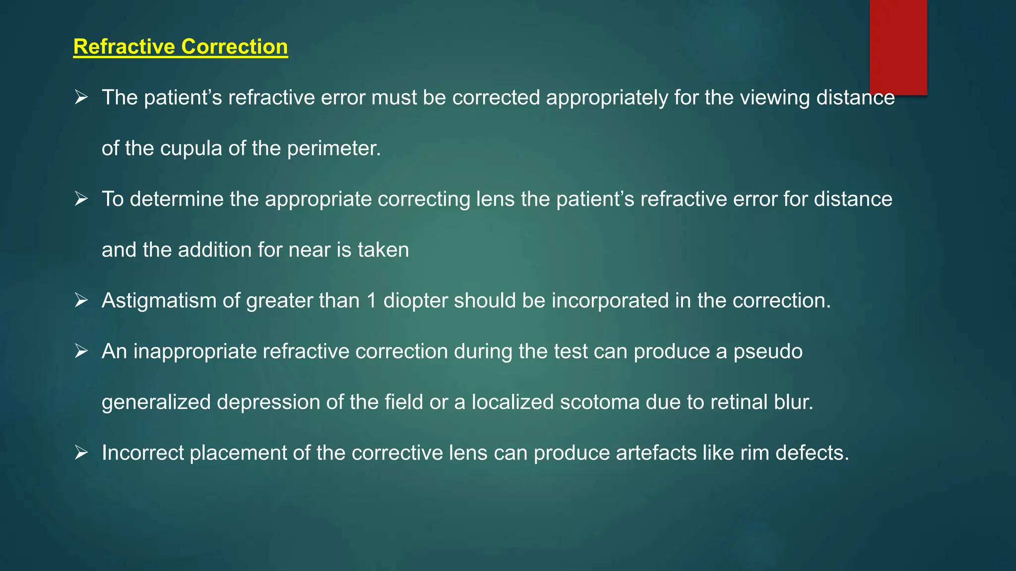 Refractive Correction
 The patient’s refractive error must be corrected appropriately for the viewing distance
of the cupula of the perimeter.
 To determine the appropriate correcting lens the patient’s refractive error for distance
and the addition for near is taken
 Astigmatism of greater than 1 diopter should be incorporated in the correction.
 An inappropriate refractive correction during the test can produce a pseudo
generalized depression of the field or a localized scotoma due to retinal blur.
 Incorrect placement of the corrective lens can produce artefacts like rim defects.
 