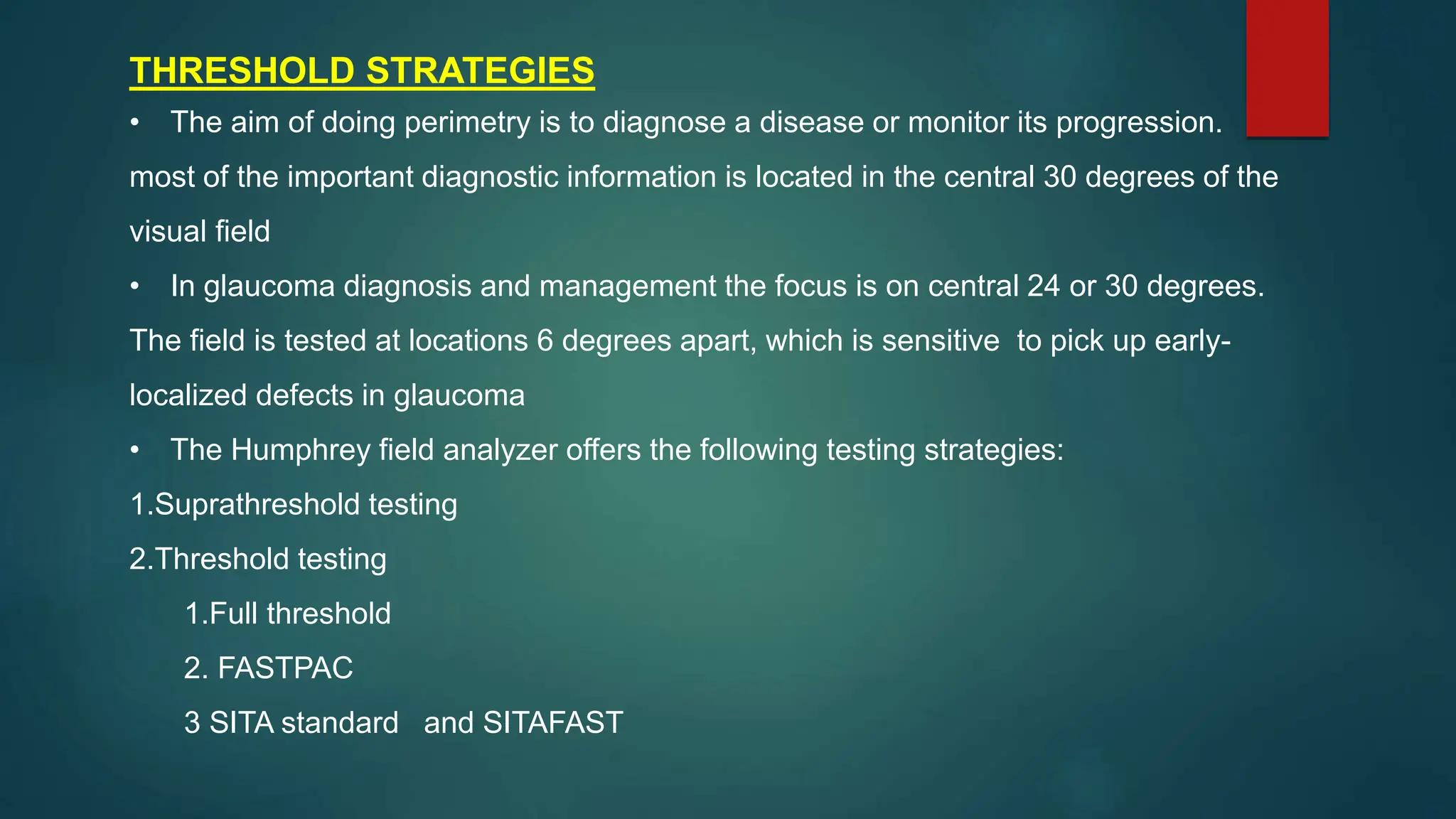 THRESHOLD STRATEGIES
• The aim of doing perimetry is to diagnose a disease or monitor its progression.
most of the important diagnostic information is located in the central 30 degrees of the
visual field
• In glaucoma diagnosis and management the focus is on central 24 or 30 degrees.
The field is tested at locations 6 degrees apart, which is sensitive to pick up early-
localized defects in glaucoma
• The Humphrey field analyzer offers the following testing strategies:
1.Suprathreshold testing
2.Threshold testing
1.Full threshold
2. FASTPAC
3 SITA standard and SITAFAST
 