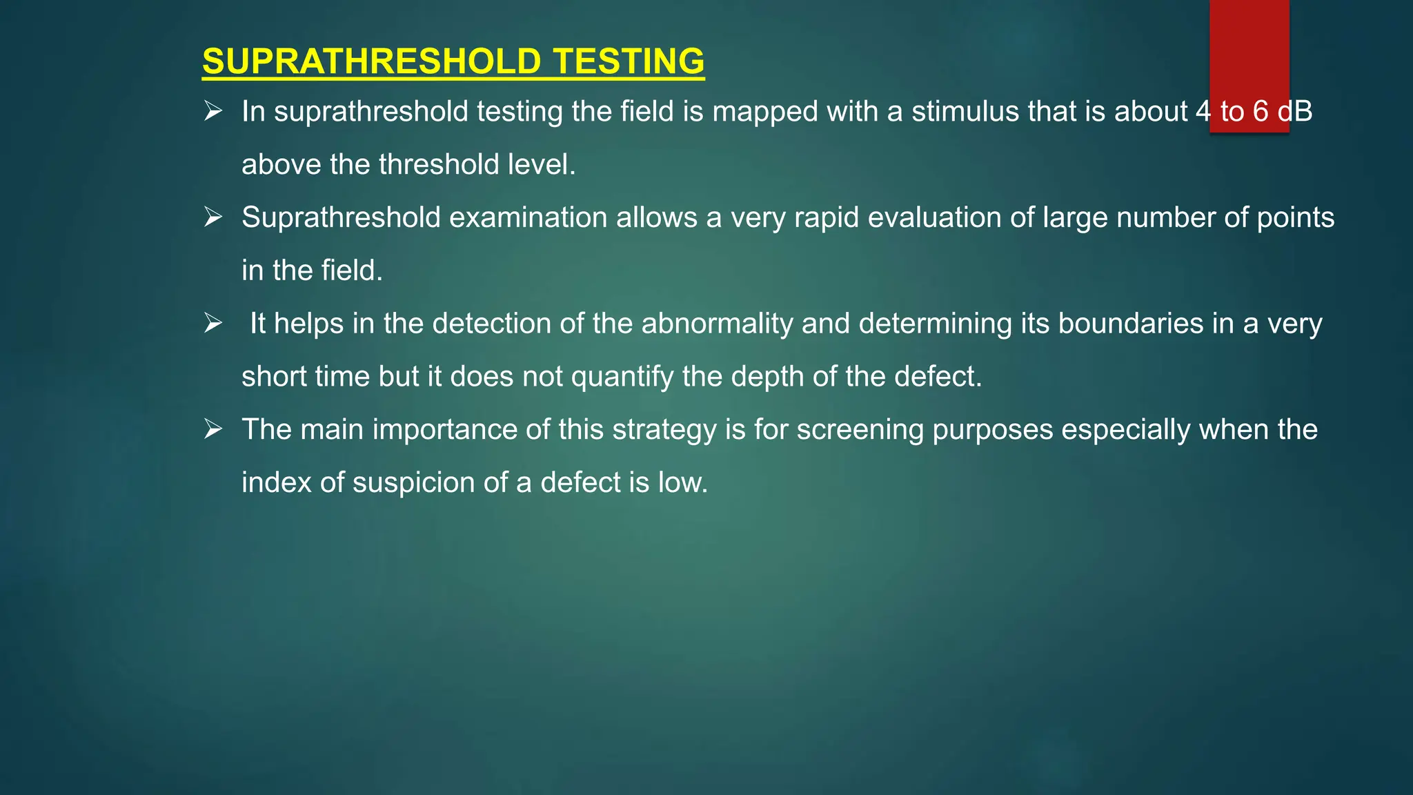 SUPRATHRESHOLD TESTING
 In suprathreshold testing the field is mapped with a stimulus that is about 4 to 6 dB
above the threshold level.
 Suprathreshold examination allows a very rapid evaluation of large number of points
in the field.
 It helps in the detection of the abnormality and determining its boundaries in a very
short time but it does not quantify the depth of the defect.
 The main importance of this strategy is for screening purposes especially when the
index of suspicion of a defect is low.
 