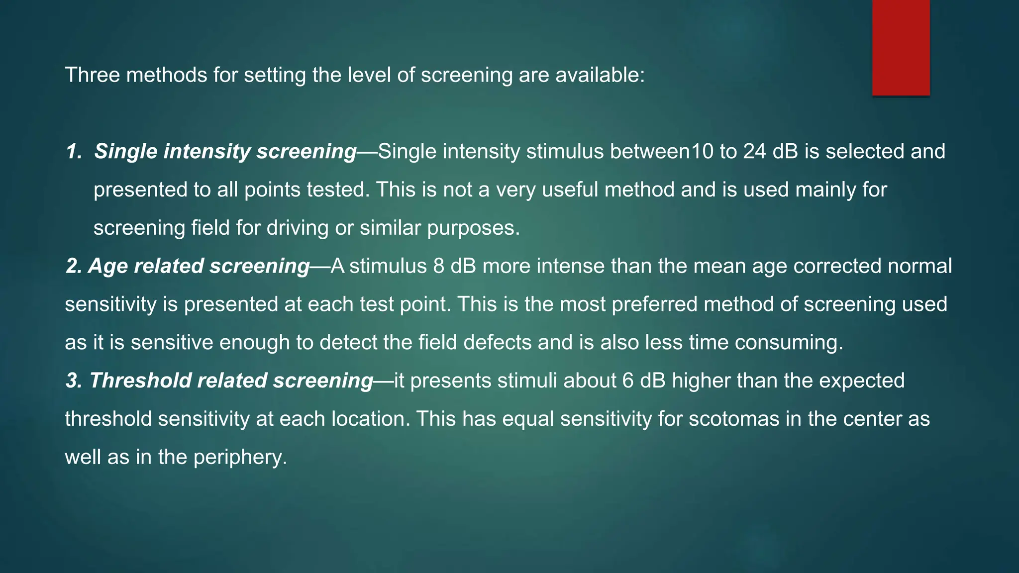 Three methods for setting the level of screening are available:
1. Single intensity screening—Single intensity stimulus between10 to 24 dB is selected and
presented to all points tested. This is not a very useful method and is used mainly for
screening field for driving or similar purposes.
2. Age related screening—A stimulus 8 dB more intense than the mean age corrected normal
sensitivity is presented at each test point. This is the most preferred method of screening used
as it is sensitive enough to detect the field defects and is also less time consuming.
3. Threshold related screening—it presents stimuli about 6 dB higher than the expected
threshold sensitivity at each location. This has equal sensitivity for scotomas in the center as
well as in the periphery.
 