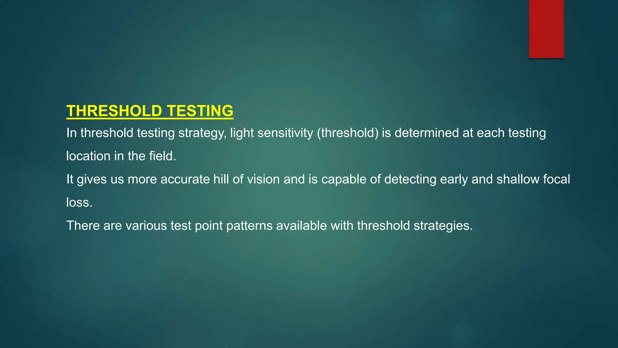 THRESHOLD TESTING
In threshold testing strategy, light sensitivity (threshold) is determined at each testing
location in the field.
It gives us more accurate hill of vision and is capable of detecting early and shallow focal
loss.
There are various test point patterns available with threshold strategies.
 