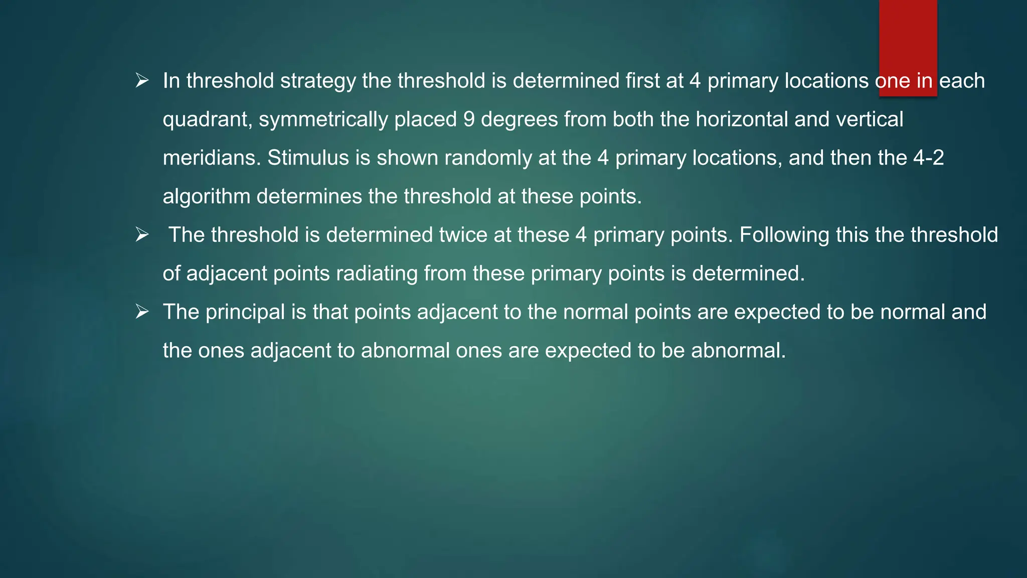  In threshold strategy the threshold is determined first at 4 primary locations one in each
quadrant, symmetrically placed 9 degrees from both the horizontal and vertical
meridians. Stimulus is shown randomly at the 4 primary locations, and then the 4-2
algorithm determines the threshold at these points.
 The threshold is determined twice at these 4 primary points. Following this the threshold
of adjacent points radiating from these primary points is determined.
 The principal is that points adjacent to the normal points are expected to be normal and
the ones adjacent to abnormal ones are expected to be abnormal.
 