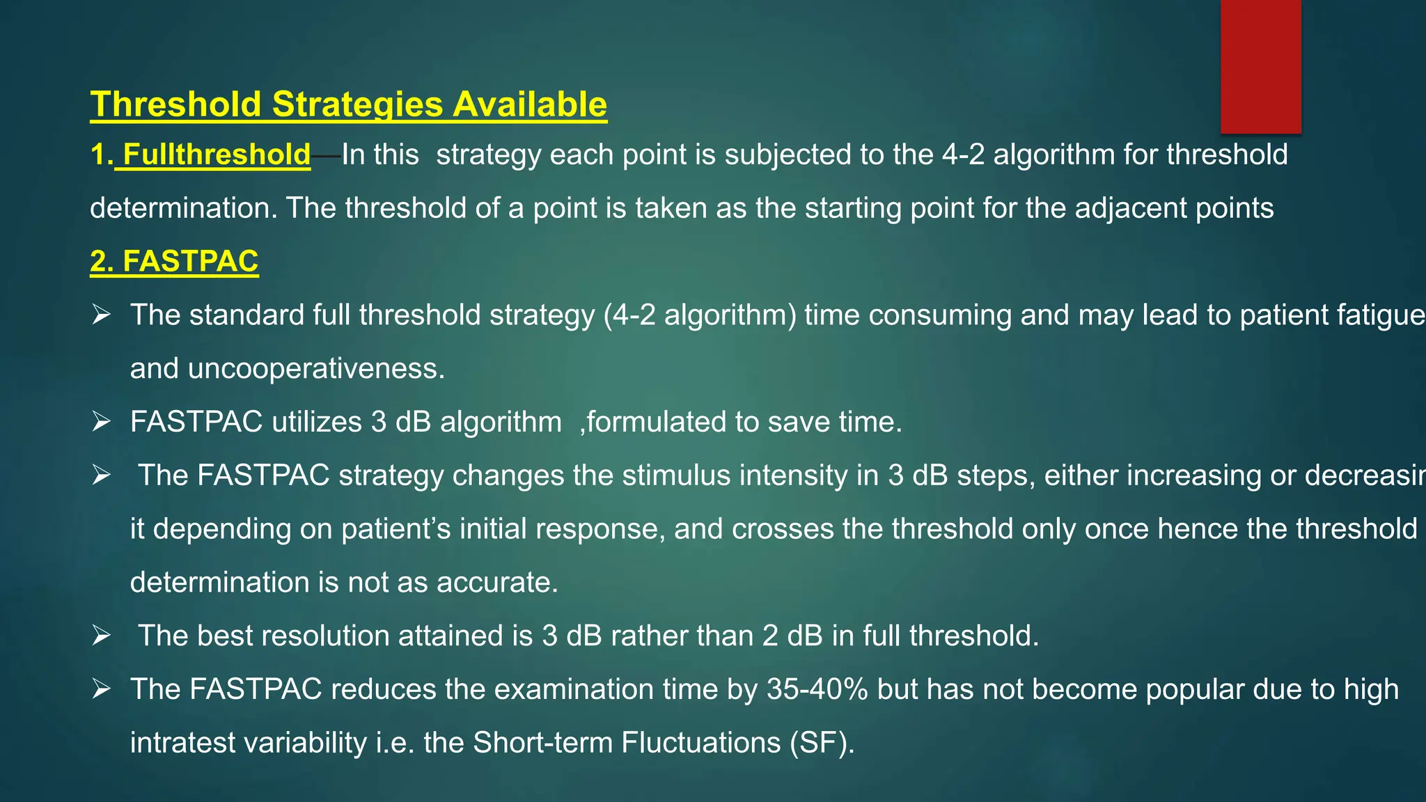 Threshold Strategies Available
1. Fullthreshold—In this strategy each point is subjected to the 4-2 algorithm for threshold
determination. The threshold of a point is taken as the starting point for the adjacent points
2. FASTPAC
 The standard full threshold strategy (4-2 algorithm) time consuming and may lead to patient fatigue
and uncooperativeness.
 FASTPAC utilizes 3 dB algorithm ,formulated to save time.
 The FASTPAC strategy changes the stimulus intensity in 3 dB steps, either increasing or decreasin
it depending on patient’s initial response, and crosses the threshold only once hence the threshold
determination is not as accurate.
 The best resolution attained is 3 dB rather than 2 dB in full threshold.
 The FASTPAC reduces the examination time by 35-40% but has not become popular due to high
intratest variability i.e. the Short-term Fluctuations (SF).
 