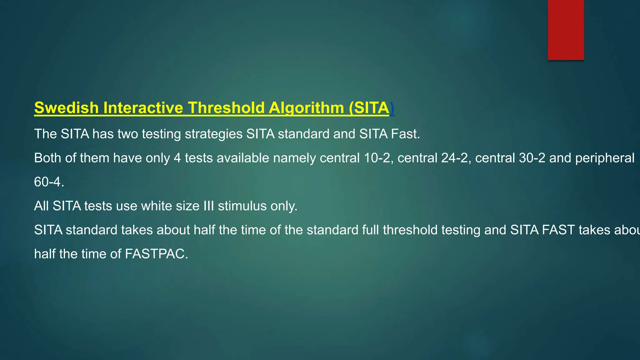 Swedish Interactive Threshold Algorithm (SITA)
The SITA has two testing strategies SITA standard and SITA Fast.
Both of them have only 4 tests available namely central 10-2, central 24-2, central 30-2 and peripheral
60-4.
All SITA tests use white size III stimulus only.
SITA standard takes about half the time of the standard full threshold testing and SITA FAST takes abou
half the time of FASTPAC.
 