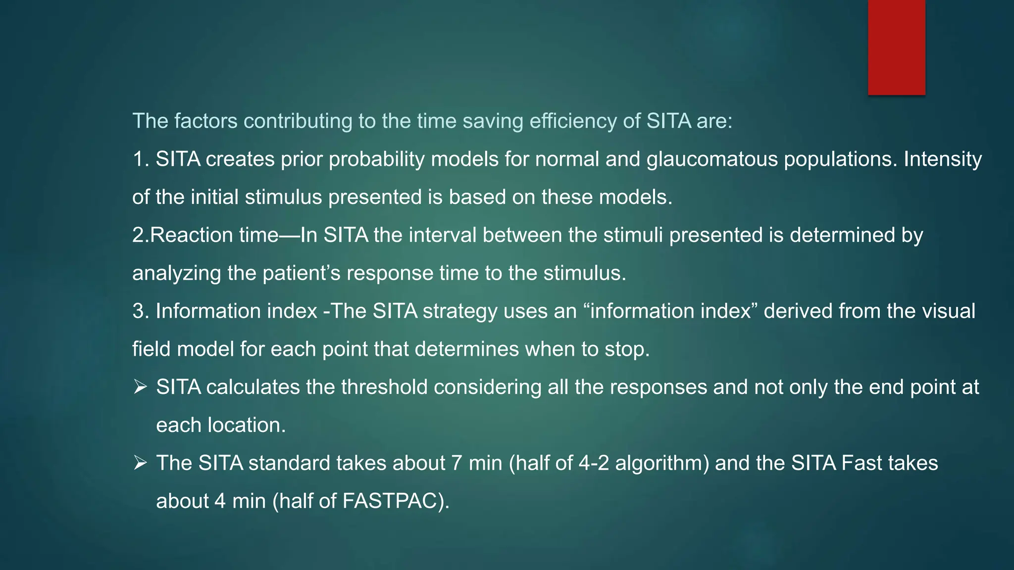The factors contributing to the time saving efficiency of SITA are:
1. SITA creates prior probability models for normal and glaucomatous populations. Intensity
of the initial stimulus presented is based on these models.
2.Reaction time—In SITA the interval between the stimuli presented is determined by
analyzing the patient’s response time to the stimulus.
3. Information index -The SITA strategy uses an “information index” derived from the visual
field model for each point that determines when to stop.
 SITA calculates the threshold considering all the responses and not only the end point at
each location.
 The SITA standard takes about 7 min (half of 4-2 algorithm) and the SITA Fast takes
about 4 min (half of FASTPAC).
 