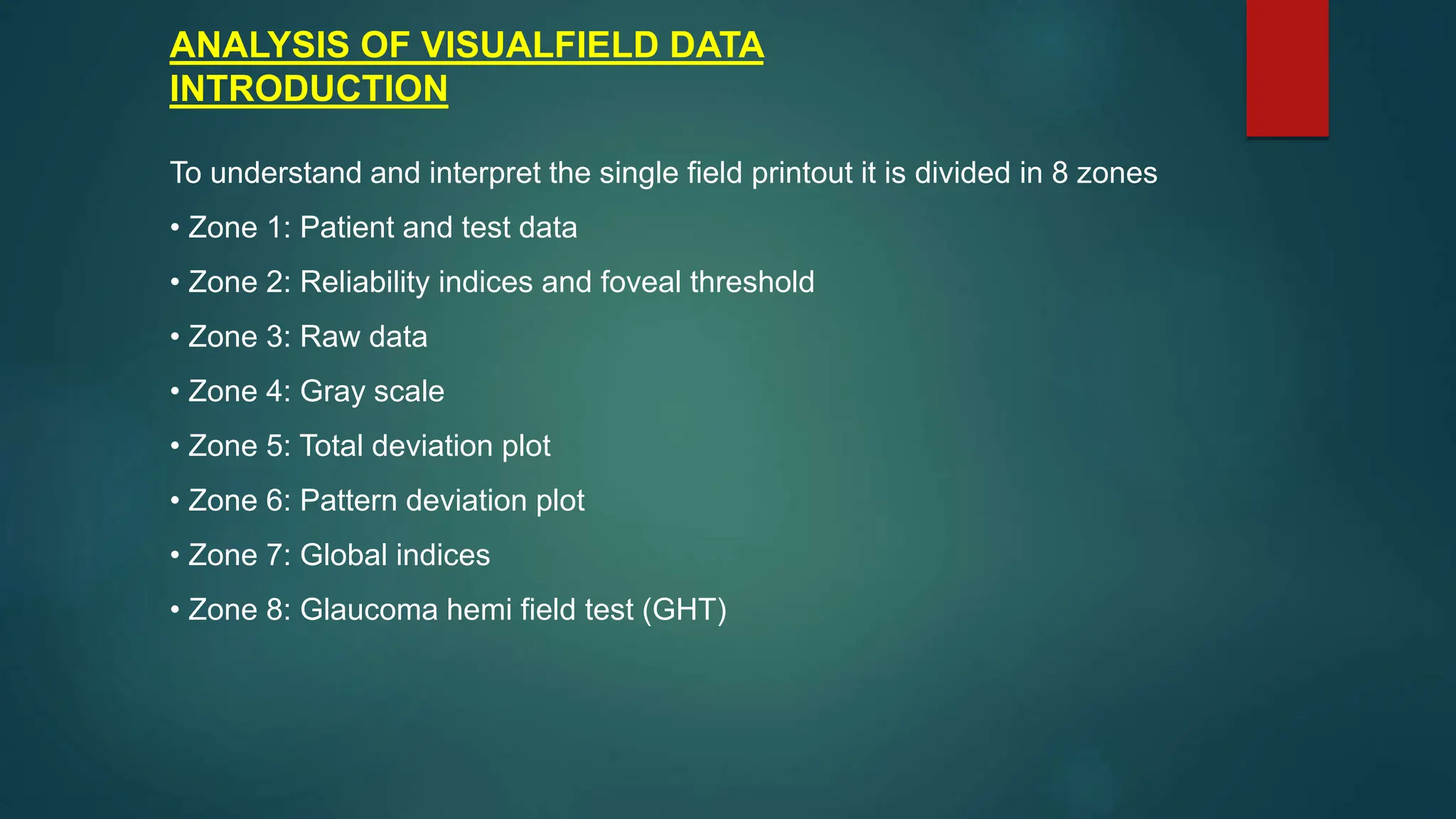 ANALYSIS OF VISUALFIELD DATA
INTRODUCTION
To understand and interpret the single field printout it is divided in 8 zones
• Zone 1: Patient and test data
• Zone 2: Reliability indices and foveal threshold
• Zone 3: Raw data
• Zone 4: Gray scale
• Zone 5: Total deviation plot
• Zone 6: Pattern deviation plot
• Zone 7: Global indices
• Zone 8: Glaucoma hemi field test (GHT)
 
