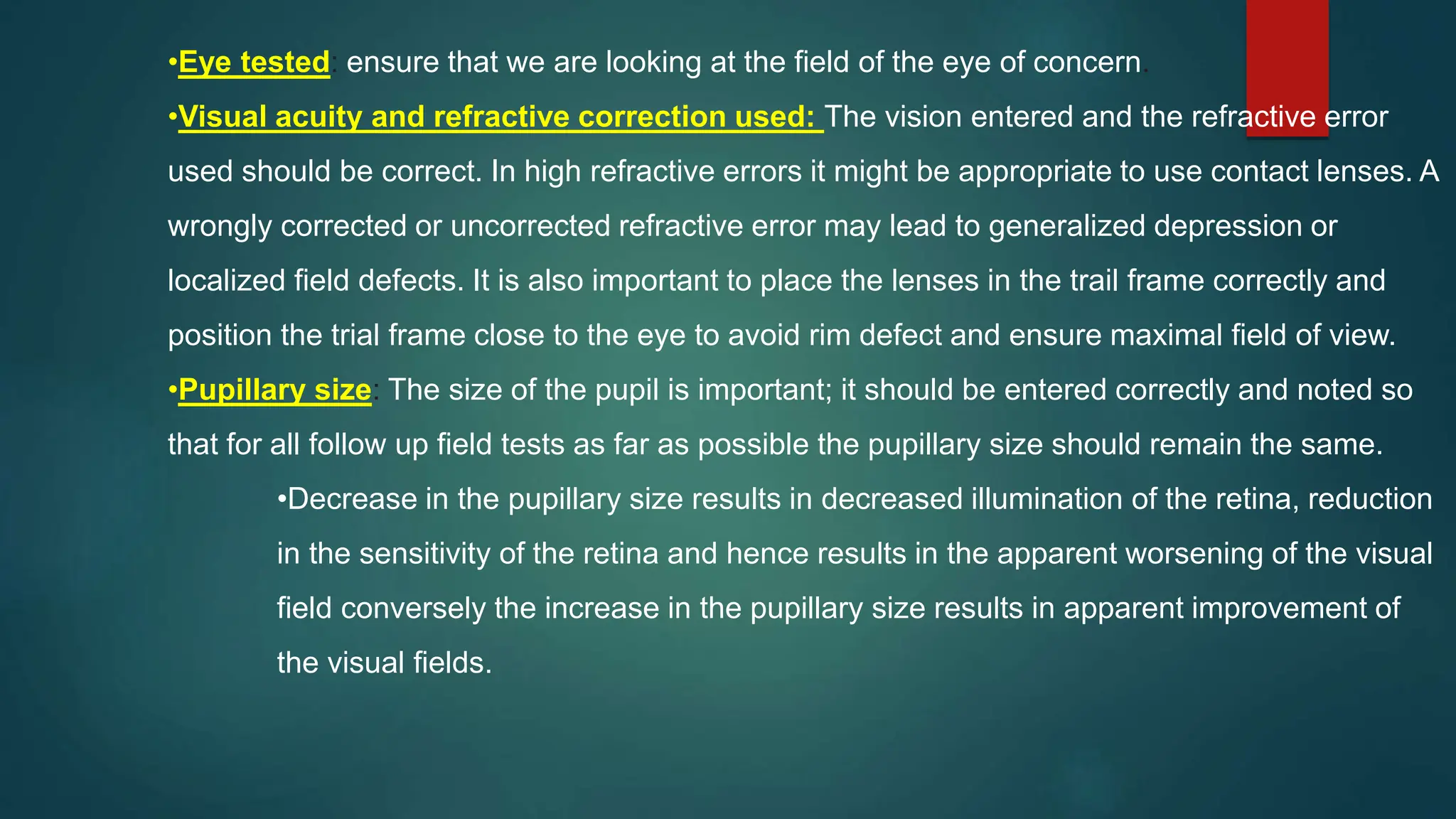 •Eye tested: ensure that we are looking at the field of the eye of concern.
•Visual acuity and refractive correction used: The vision entered and the refractive error
used should be correct. In high refractive errors it might be appropriate to use contact lenses. A
wrongly corrected or uncorrected refractive error may lead to generalized depression or
localized field defects. It is also important to place the lenses in the trail frame correctly and
position the trial frame close to the eye to avoid rim defect and ensure maximal field of view.
•Pupillary size: The size of the pupil is important; it should be entered correctly and noted so
that for all follow up field tests as far as possible the pupillary size should remain the same.
•Decrease in the pupillary size results in decreased illumination of the retina, reduction
in the sensitivity of the retina and hence results in the apparent worsening of the visual
field conversely the increase in the pupillary size results in apparent improvement of
the visual fields.
 