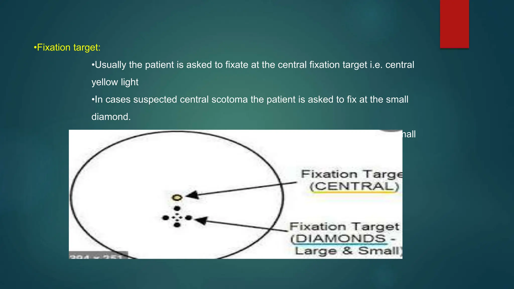 •Fixation target:
•Usually the patient is asked to fixate at the central fixation target i.e. central
yellow light
•In cases suspected central scotoma the patient is asked to fix at the small
diamond.
• Large diamond used in patients who are unable to see the central or small
diamond.
 