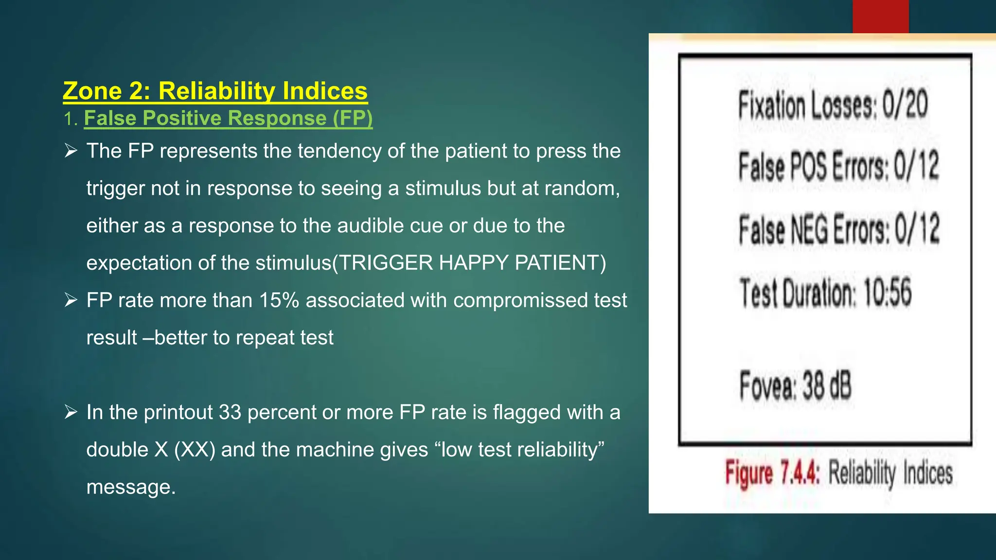 Zone 2: Reliability Indices
1. False Positive Response (FP)
 The FP represents the tendency of the patient to press the
trigger not in response to seeing a stimulus but at random,
either as a response to the audible cue or due to the
expectation of the stimulus(TRIGGER HAPPY PATIENT)
 FP rate more than 15% associated with compromissed test
result –better to repeat test
 In the printout 33 percent or more FP rate is flagged with a
double X (XX) and the machine gives “low test reliability”
message.
 