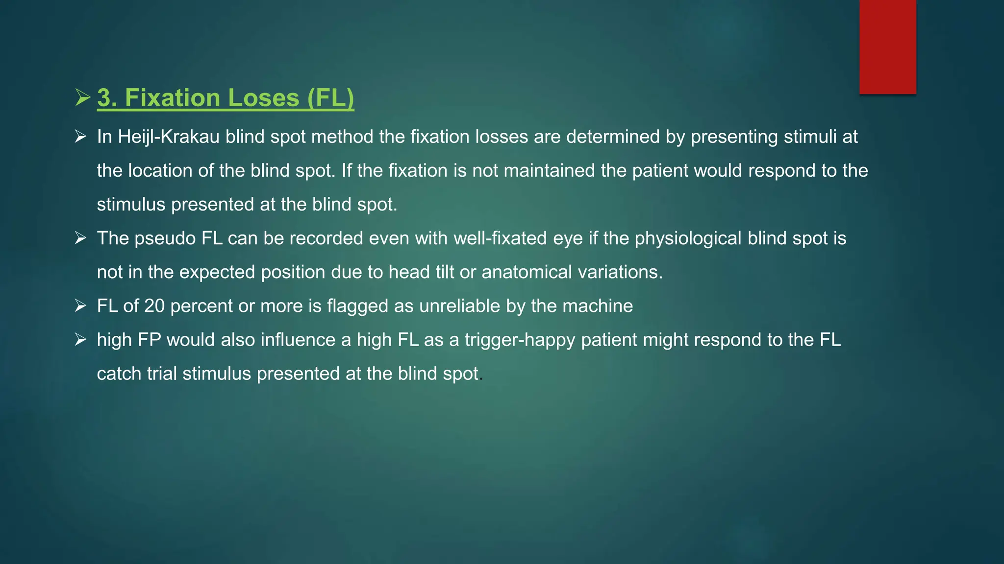 3. Fixation Loses (FL)
 In Heijl-Krakau blind spot method the fixation losses are determined by presenting stimuli at
the location of the blind spot. If the fixation is not maintained the patient would respond to the
stimulus presented at the blind spot.
 The pseudo FL can be recorded even with well-fixated eye if the physiological blind spot is
not in the expected position due to head tilt or anatomical variations.
 FL of 20 percent or more is flagged as unreliable by the machine
 high FP would also influence a high FL as a trigger-happy patient might respond to the FL
catch trial stimulus presented at the blind spot.
 