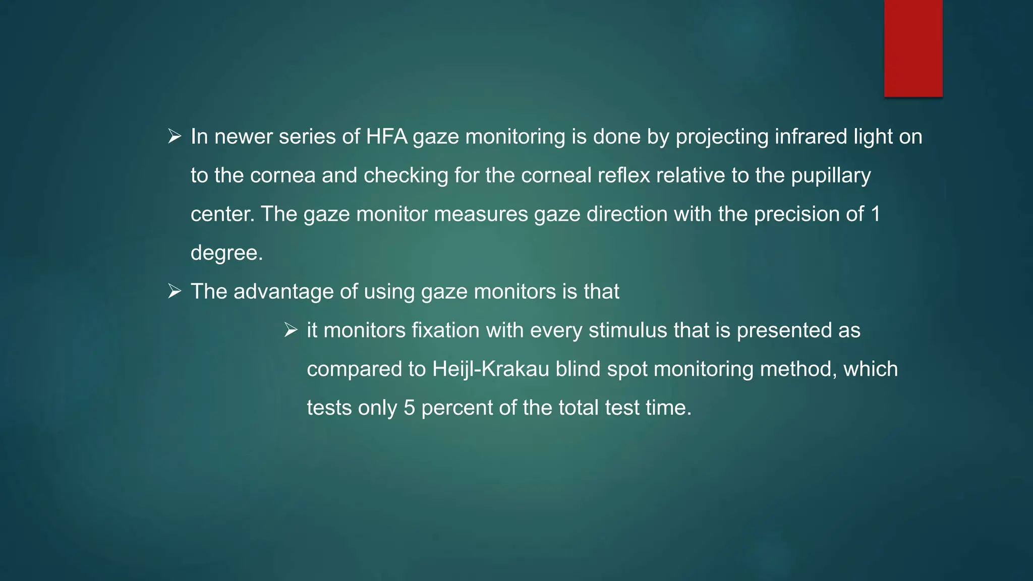  In newer series of HFA gaze monitoring is done by projecting infrared light on
to the cornea and checking for the corneal reflex relative to the pupillary
center. The gaze monitor measures gaze direction with the precision of 1
degree.
 The advantage of using gaze monitors is that
 it monitors fixation with every stimulus that is presented as
compared to Heijl-Krakau blind spot monitoring method, which
tests only 5 percent of the total test time.
 
