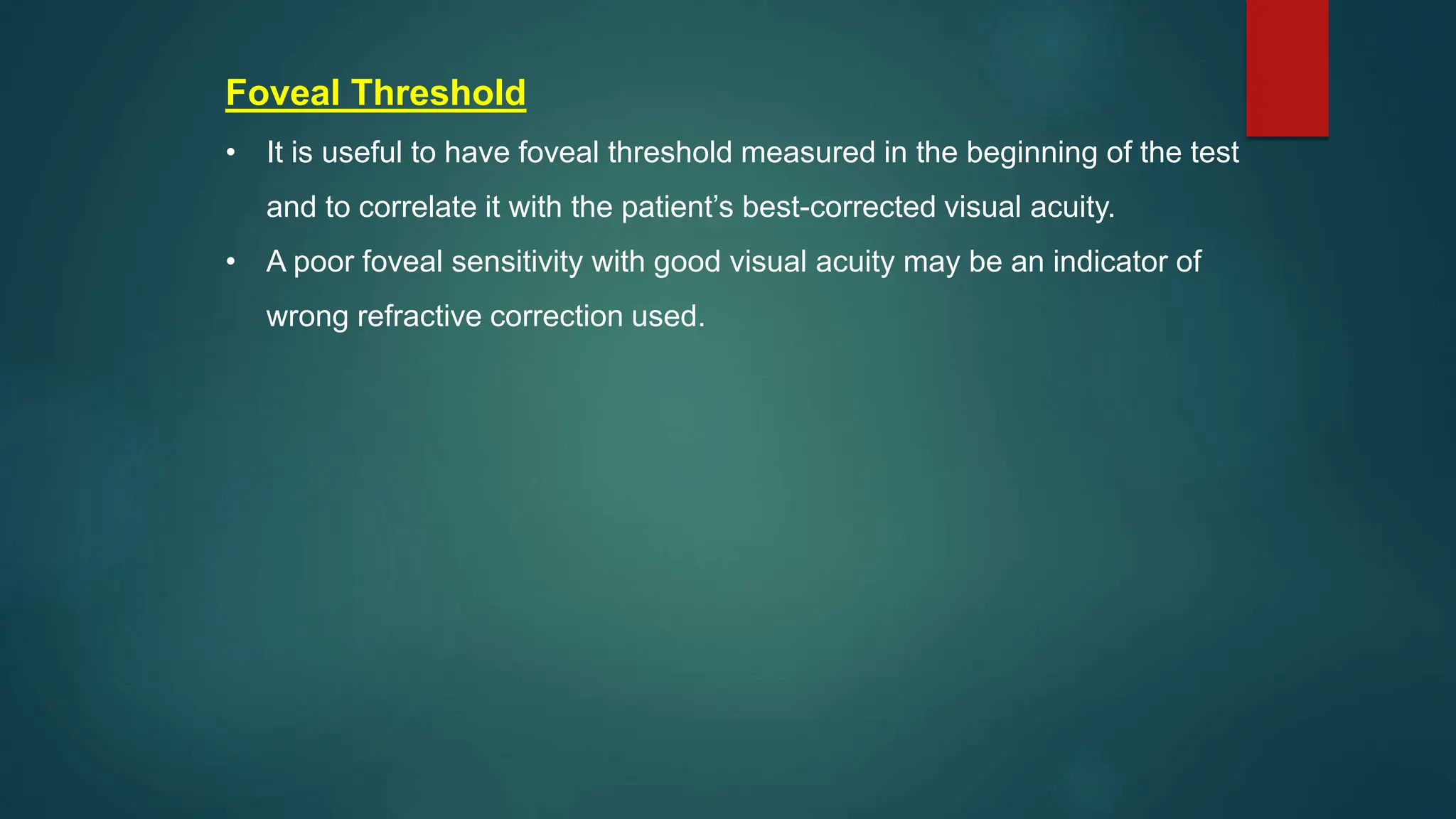 Foveal Threshold
• It is useful to have foveal threshold measured in the beginning of the test
and to correlate it with the patient’s best-corrected visual acuity.
• A poor foveal sensitivity with good visual acuity may be an indicator of
wrong refractive correction used.
 