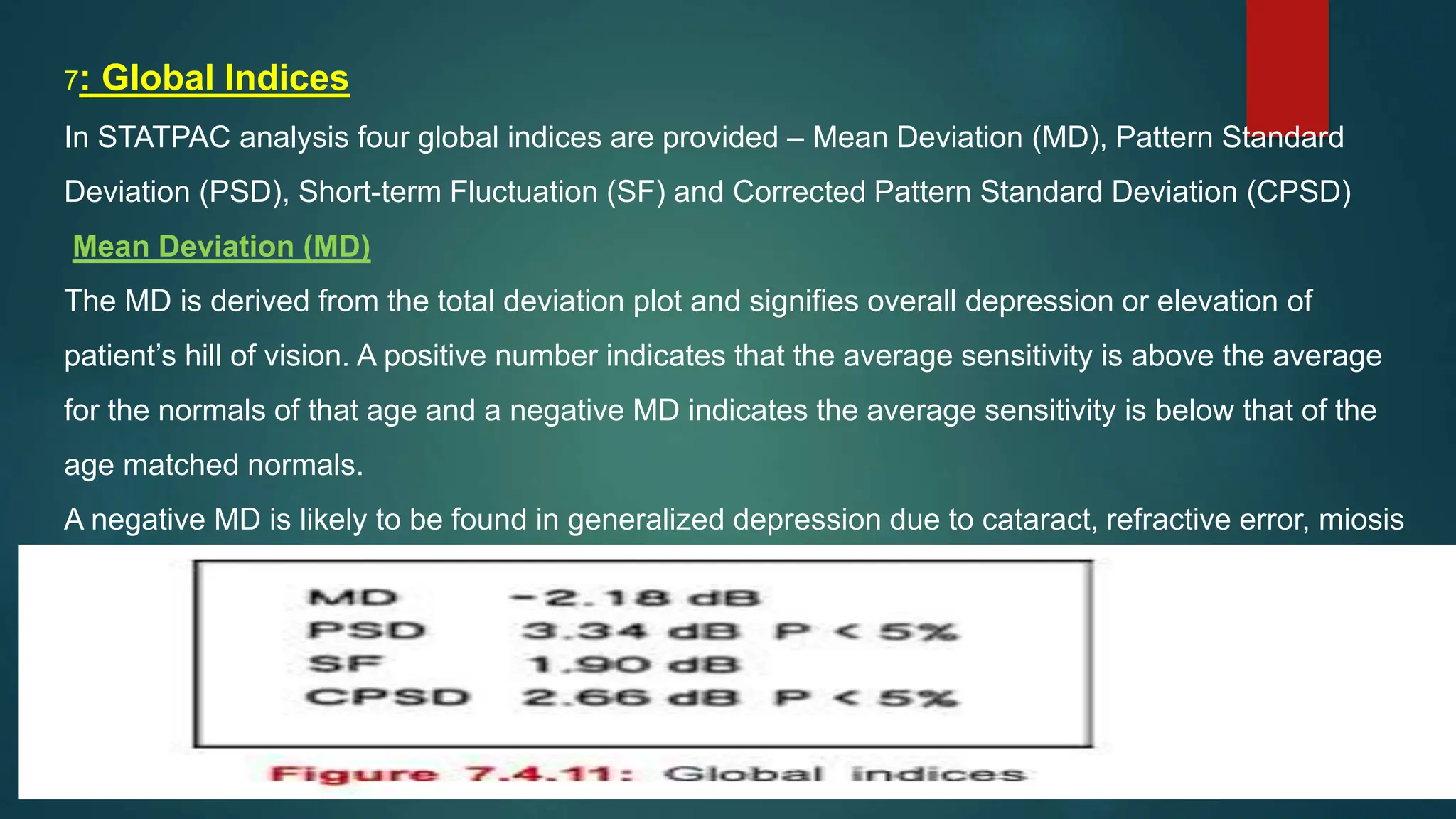 7: Global Indices
In STATPAC analysis four global indices are provided – Mean Deviation (MD), Pattern Standard
Deviation (PSD), Short-term Fluctuation (SF) and Corrected Pattern Standard Deviation (CPSD)
Mean Deviation (MD)
The MD is derived from the total deviation plot and signifies overall depression or elevation of
patient’s hill of vision. A positive number indicates that the average sensitivity is above the average
for the normals of that age and a negative MD indicates the average sensitivity is below that of the
age matched normals.
A negative MD is likely to be found in generalized depression due to cataract, refractive error, miosis
, due to a large scotoma even in the absence of generalized depression.
 