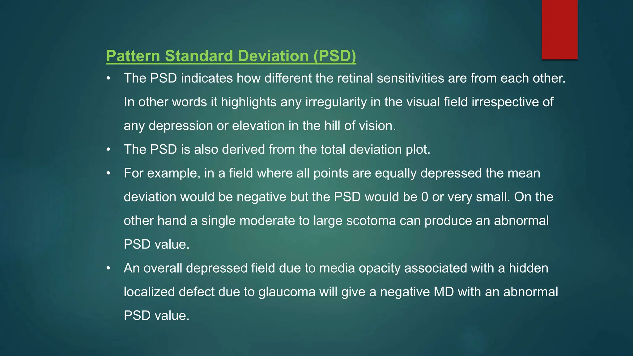 Pattern Standard Deviation (PSD)
• The PSD indicates how different the retinal sensitivities are from each other.
In other words it highlights any irregularity in the visual field irrespective of
any depression or elevation in the hill of vision.
• The PSD is also derived from the total deviation plot.
• For example, in a field where all points are equally depressed the mean
deviation would be negative but the PSD would be 0 or very small. On the
other hand a single moderate to large scotoma can produce an abnormal
PSD value.
• An overall depressed field due to media opacity associated with a hidden
localized defect due to glaucoma will give a negative MD with an abnormal
PSD value.
 