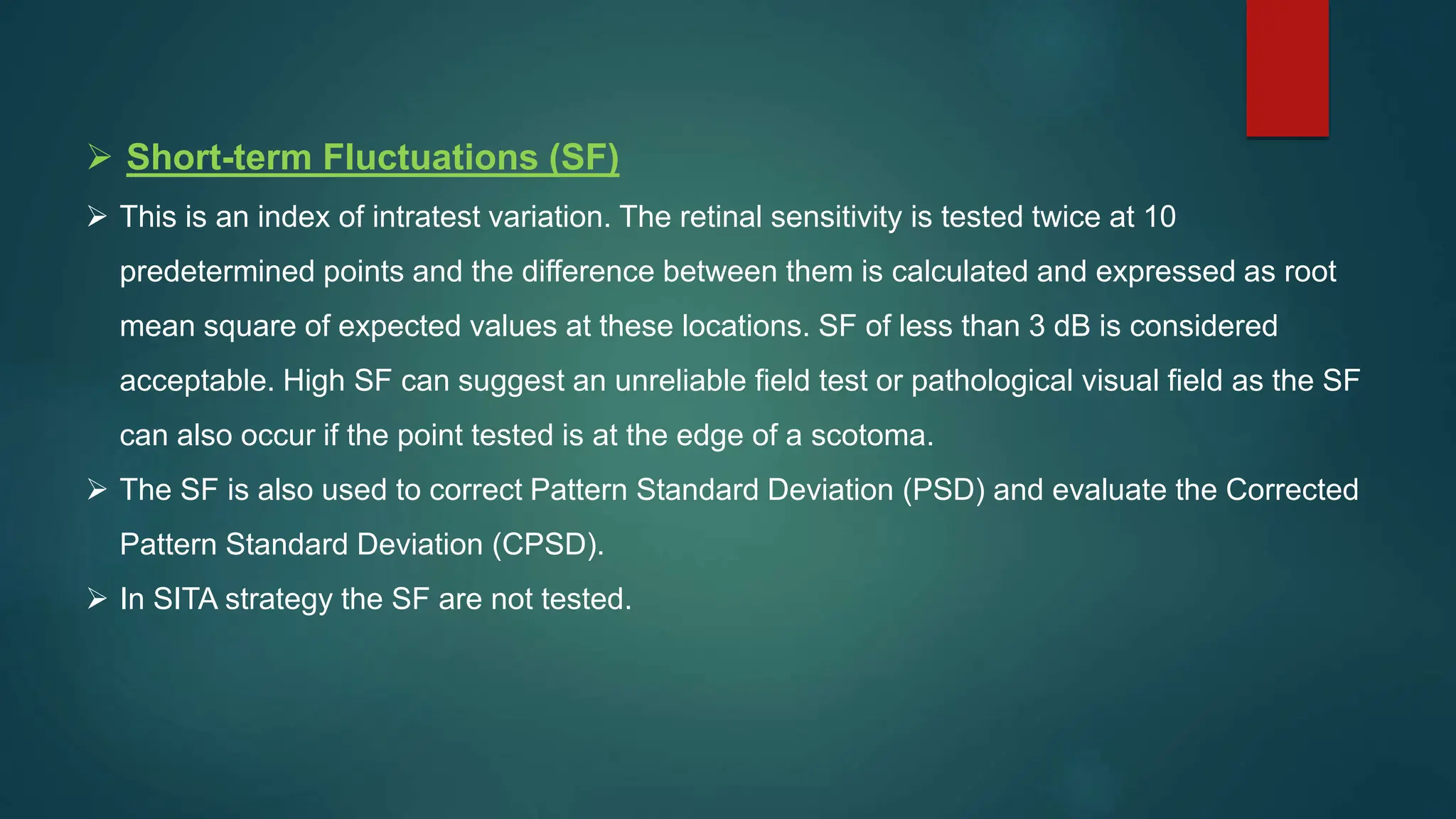  Short-term Fluctuations (SF)
 This is an index of intratest variation. The retinal sensitivity is tested twice at 10
predetermined points and the difference between them is calculated and expressed as root
mean square of expected values at these locations. SF of less than 3 dB is considered
acceptable. High SF can suggest an unreliable field test or pathological visual field as the SF
can also occur if the point tested is at the edge of a scotoma.
 The SF is also used to correct Pattern Standard Deviation (PSD) and evaluate the Corrected
Pattern Standard Deviation (CPSD).
 In SITA strategy the SF are not tested.
 
