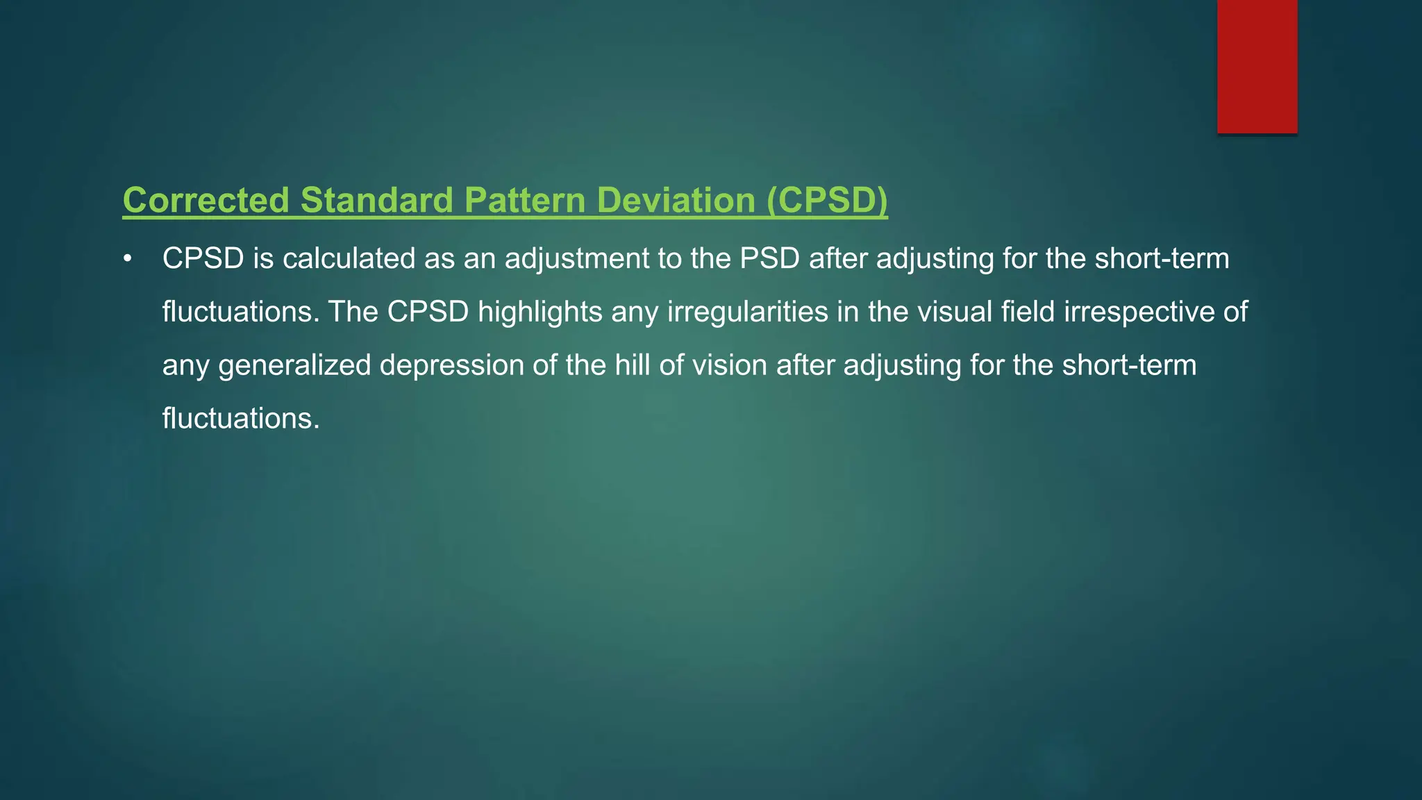 Corrected Standard Pattern Deviation (CPSD)
• CPSD is calculated as an adjustment to the PSD after adjusting for the short-term
fluctuations. The CPSD highlights any irregularities in the visual field irrespective of
any generalized depression of the hill of vision after adjusting for the short-term
fluctuations.
 