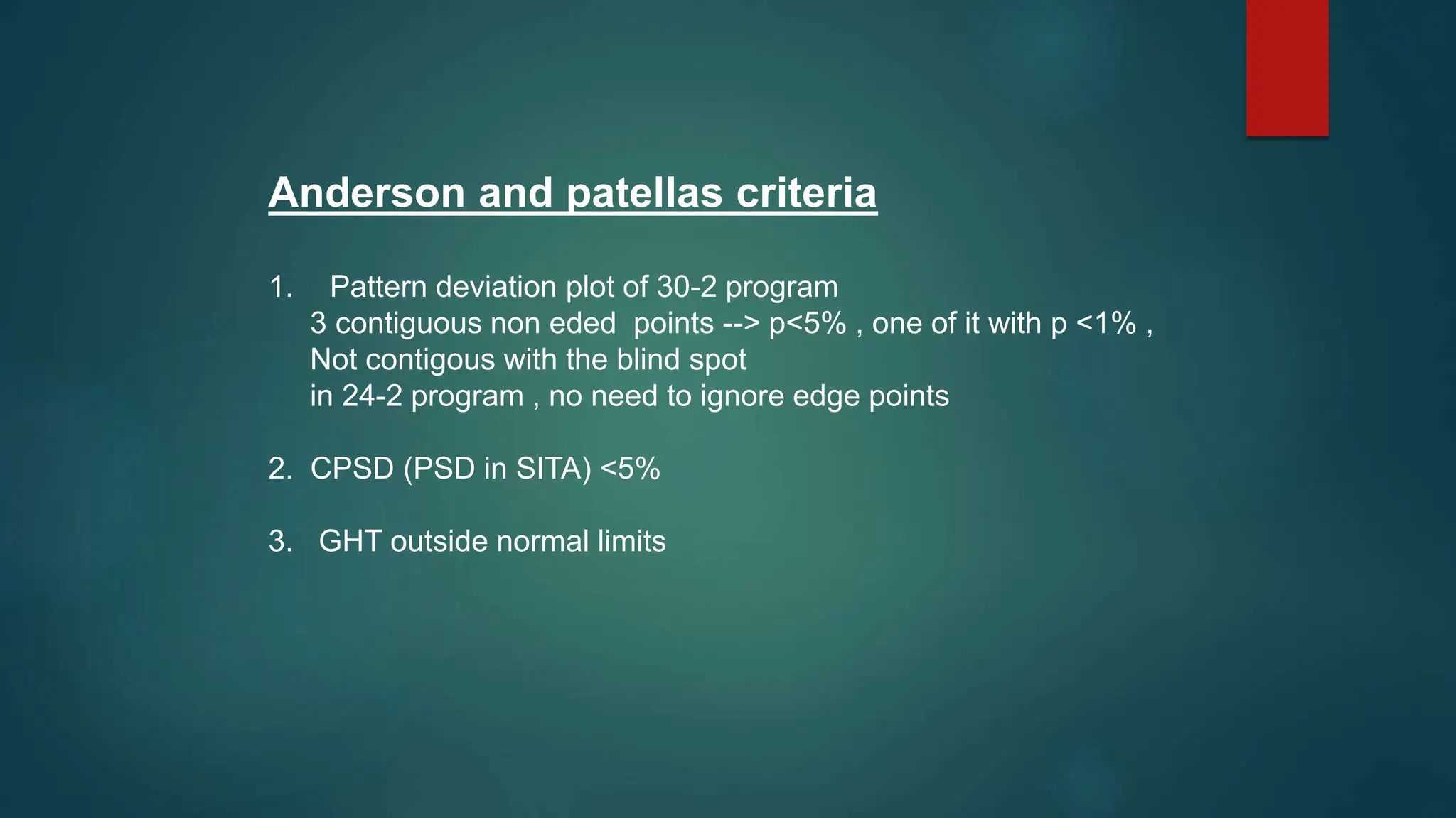 Anderson and patellas criteria
1. Pattern deviation plot of 30-2 program
3 contiguous non eded points --> p<5% , one of it with p <1% ,
Not contigous with the blind spot
in 24-2 program , no need to ignore edge points
2. CPSD (PSD in SITA) <5%
3. GHT outside normal limits
 
