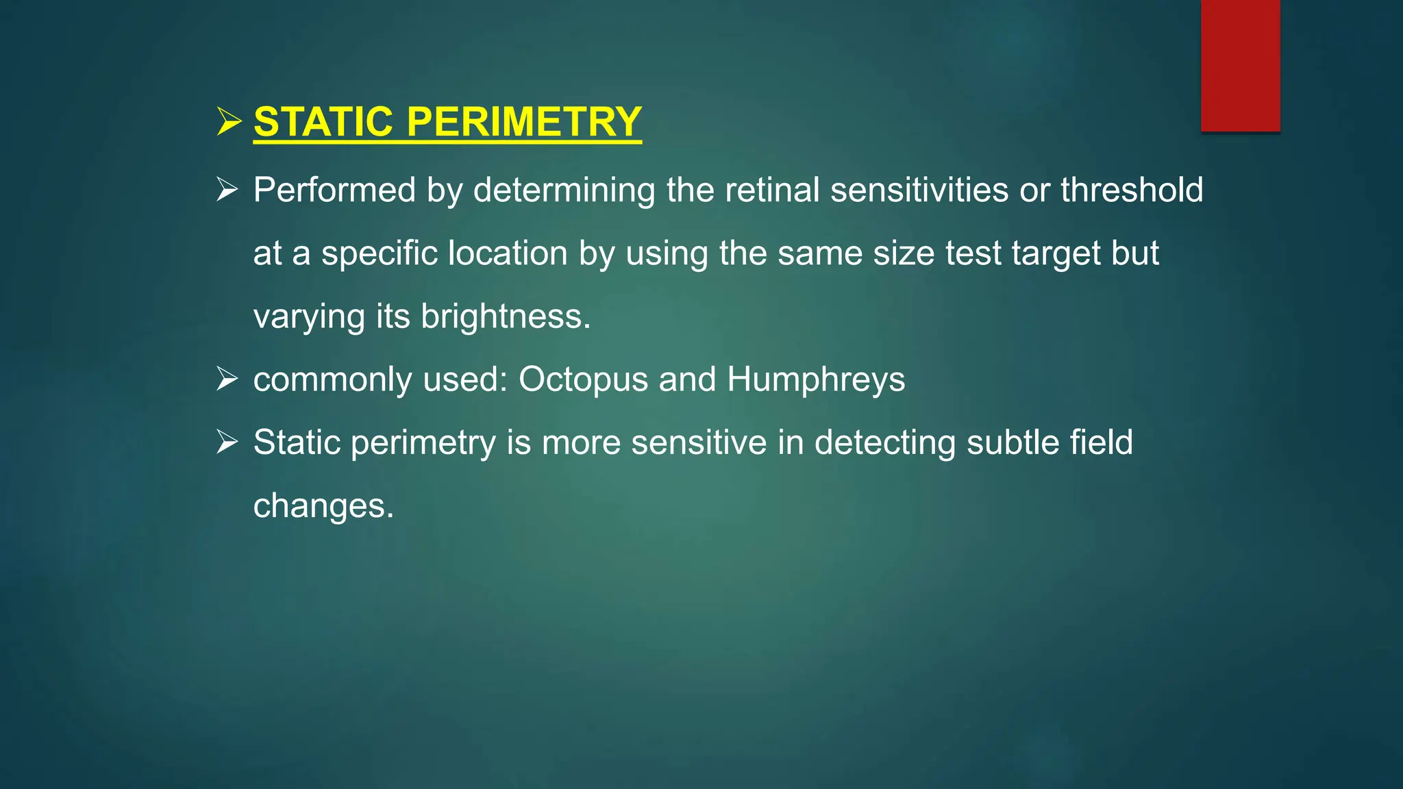  STATIC PERIMETRY
 Performed by determining the retinal sensitivities or threshold
at a specific location by using the same size test target but
varying its brightness.
 commonly used: Octopus and Humphreys
 Static perimetry is more sensitive in detecting subtle field
changes.
 