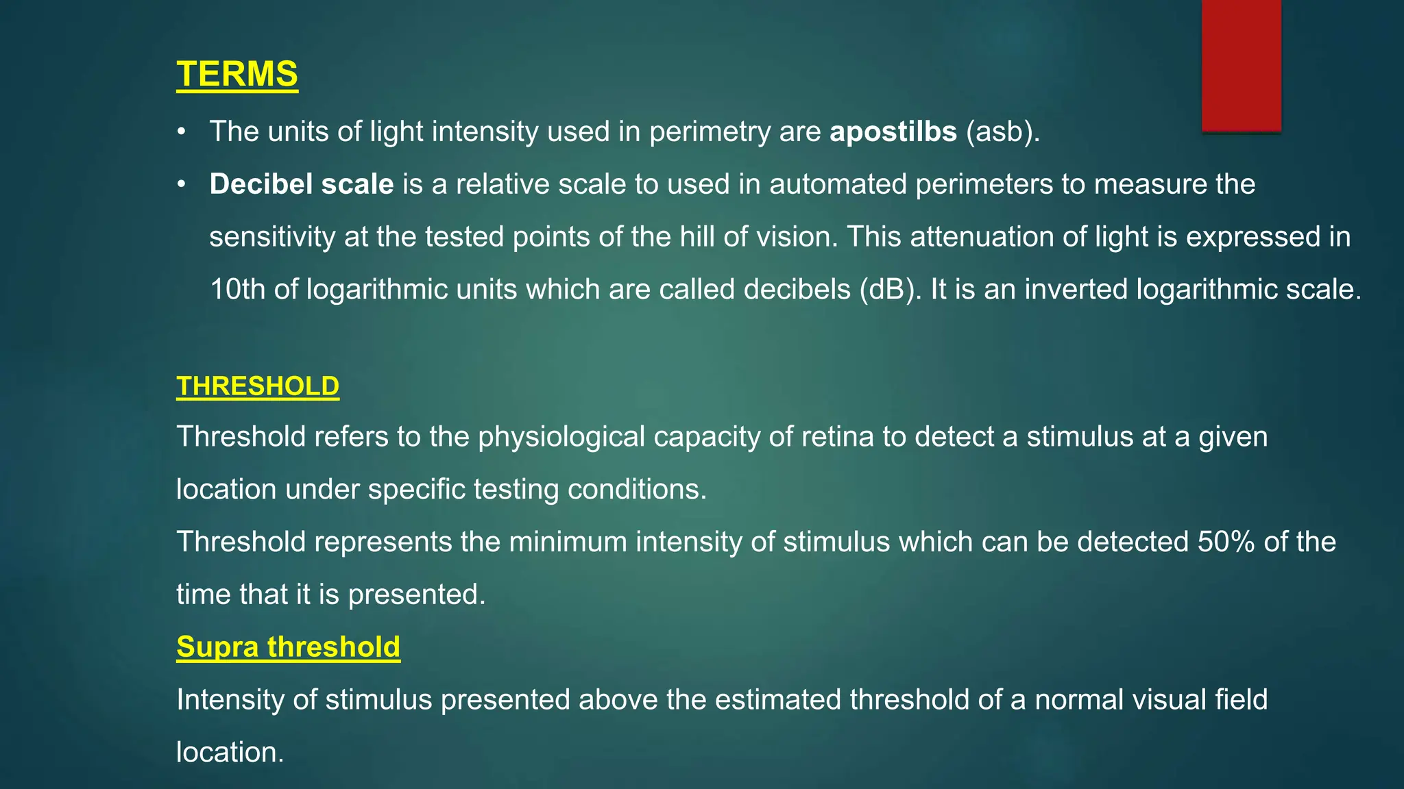 TERMS
• The units of light intensity used in perimetry are apostilbs (asb).
• Decibel scale is a relative scale to used in automated perimeters to measure the
sensitivity at the tested points of the hill of vision. This attenuation of light is expressed in
10th of logarithmic units which are called decibels (dB). It is an inverted logarithmic scale.
THRESHOLD
Threshold refers to the physiological capacity of retina to detect a stimulus at a given
location under specific testing conditions.
Threshold represents the minimum intensity of stimulus which can be detected 50% of the
time that it is presented.
Supra threshold
Intensity of stimulus presented above the estimated threshold of a normal visual field
location.
 